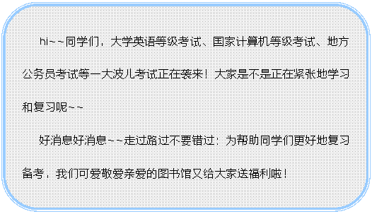 圆角矩形:hi~~同学们，大学英语等级考试、国家计算机等级考试、地方公务员考试等一大波儿考试正在袭来！大家是不是正在紧张地学习和复习呢~~  好消息好消息~~走过路过不要错过：为帮助同学们更好地复习备考，我们可爱敬爱亲爱的图书馆又给大家送福利啦！